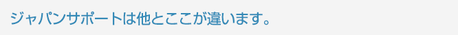 ジャパンサポートは他とここが違います。