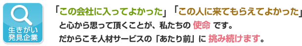 生きがい発見企業　	「この会社に入ってよかった」「この人に来てもらえてよかった」と心から思って頂くことが、私たちの使命です。だからこそ人材サービスの「あたり前」に挑み続けます。